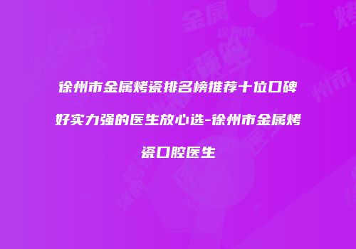 徐州市金属烤瓷排名榜推荐十位口碑好实力强的医生放心选-徐州市金属烤瓷口腔医生