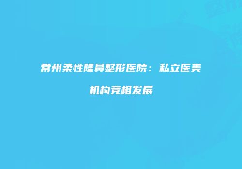 常州柔性隆鼻整形医院：私立医美机构竞相发展