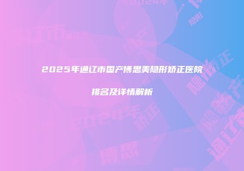 2025年通辽市国产博思美隐形矫正医院排名及详情解析