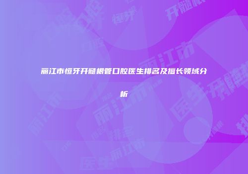 丽江市恒牙开髓根管口腔医生排名及擅长领域分析