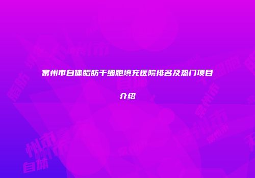 常州市自体脂肪干细胞填充医院排名及热门项目介绍