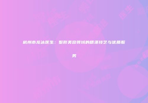 杭州市龙冰医生：整形美容领域的精湛技艺与优质服务