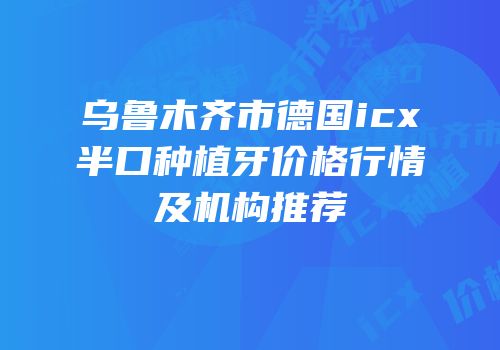 乌鲁木齐市德国icx半口种植牙价格行情及机构推荐