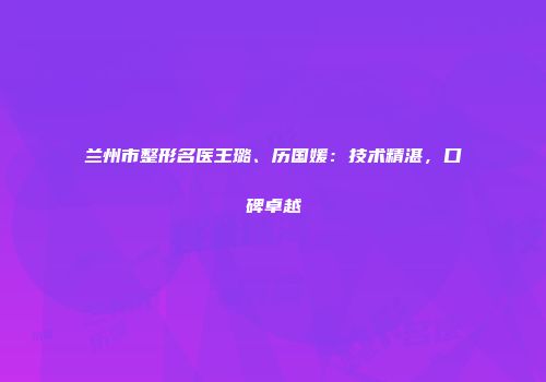 兰州市整形名医王璐、历国媛：技术精湛，口碑卓越