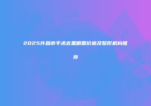 2025许昌市手术去黑眼圈价格及整形机构推荐