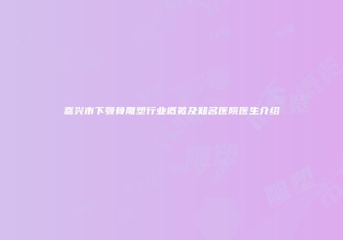 嘉兴市下颚骨雕塑行业概览及知名医院医生介绍