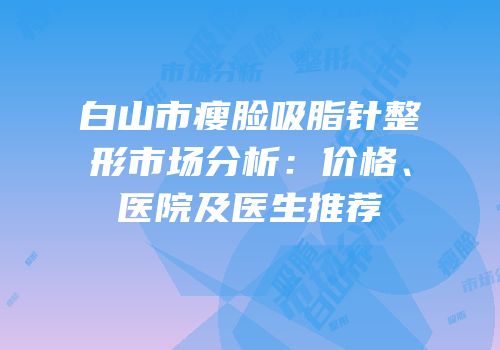 白山市瘦脸吸脂针整形市场分析：价格、医院及医生推荐