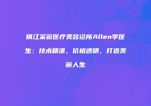 镇江采薇医疗美容诊所Allen李医生：技术精湛，价格透明，打造美丽人生