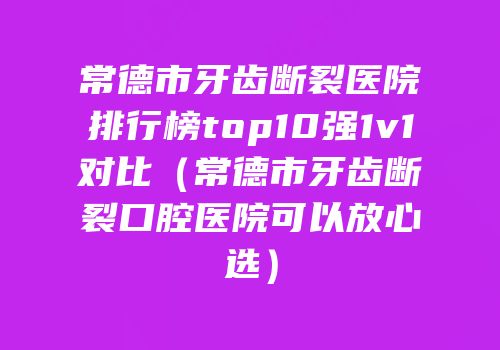 常德市牙齿断裂医院排行榜top10强1v1对比（常德市牙齿断裂口腔医院可以放心选）