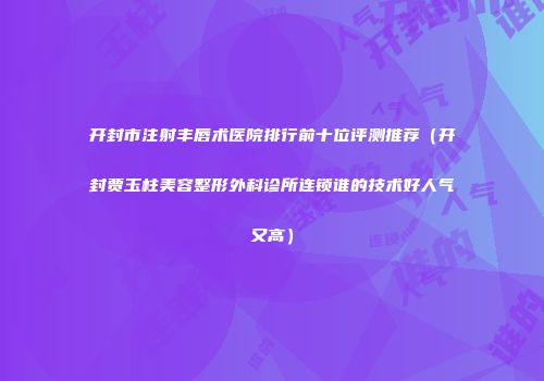 开封市注射丰唇术医院排行前十位评测推荐（开封贾玉柱美容整形外科诊所连锁谁的技术好人气又高）