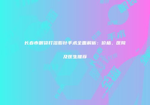 长春市眼袋打溶脂针手术全面解析：价格、医院及医生推荐