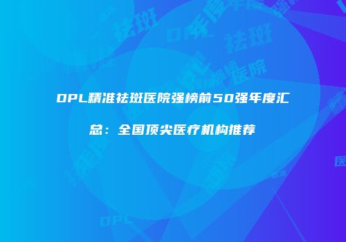DPL精准祛斑医院强榜前50强年度汇总：全国顶尖医疗机构推荐