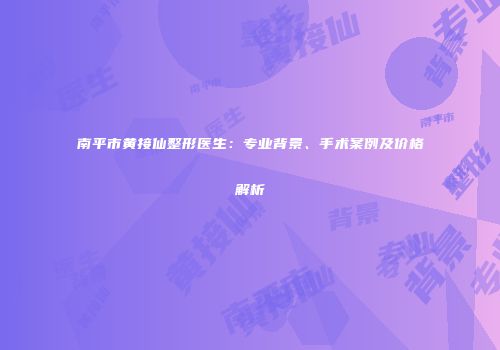 南平市黄接仙整形医生：专业背景、手术案例及价格解析