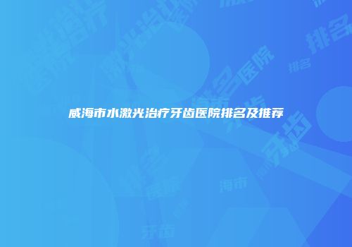 威海市水激光治疗牙齿医院排名及推荐