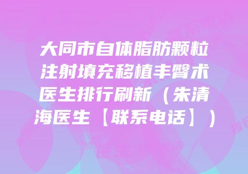 大同市自体脂肪颗粒注射填充移植丰臀术医生排行刷新（朱清海医生【联系电话】）