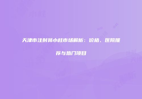天津市注射鼻小柱市场解析：价格、医院推荐与热门项目
