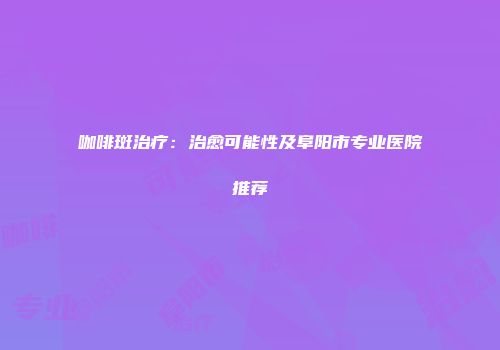 咖啡斑治疗：治愈可能性及阜阳市专业医院推荐