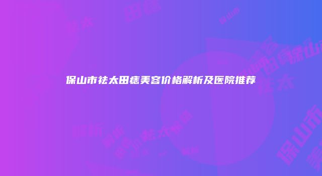 保山市祛太田痣美容价格解析及医院推荐