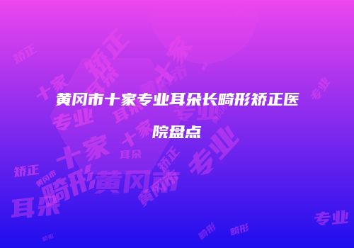 黄冈市十家专业耳朵长畸形矫正医院盘点