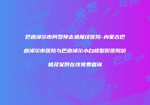 巴彦淖尔市阿罗婷去鱼尾纹医院-内蒙古巴彦淖尔市医院与巴彦淖尔小白楼整形医院价格及案例在线免费查询