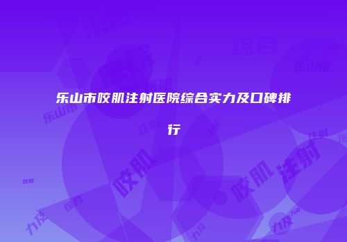 乐山市咬肌注射医院综合实力及口碑排行