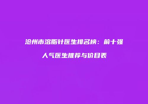 沧州市溶脂针医生排名榜：前十强人气医生推荐与价目表
