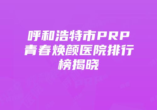 呼和浩特市PRP青春焕颜医院排行榜揭晓