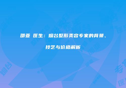 邵亚喆医生：烟台整形美容专家的背景、技艺与价格解析