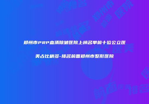 郑州市PRP血清除皱医院上榜名单前十位公立医美占比稍多-排名前面郑州市整形医院