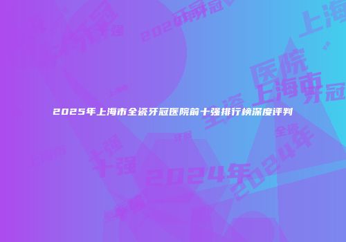 2025年上海市全瓷牙冠医院前十强排行榜深度评判