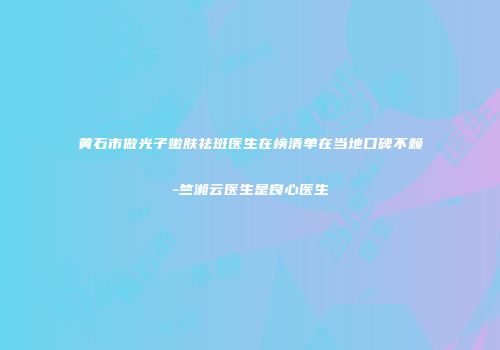 黄石市做光子嫩肤祛斑医生在榜清单在当地口碑不赖-竺湘云医生是良心医生