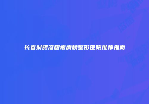 长春射频溶脂瘦肩膀整形医院推荐指南