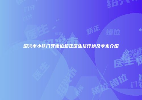绍兴市小孩门牙错位矫正医生排行榜及专家介绍