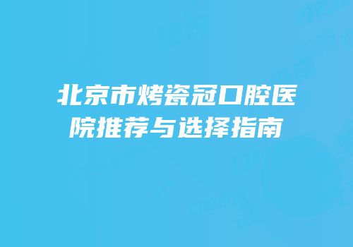 北京市烤瓷冠口腔医院推荐与选择指南
