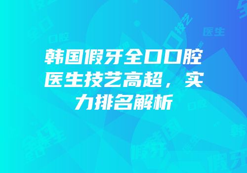 韩国假牙全口口腔医生技艺高超，实力排名解析