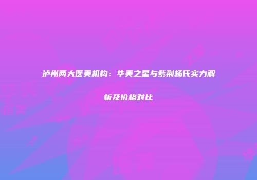泸州两大医美机构：华美之星与紫荆杨氏实力解析及价格对比