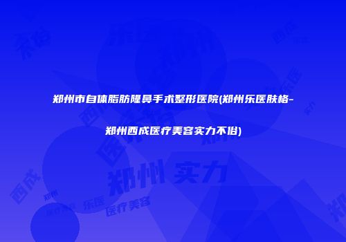 郑州市自体脂肪隆鼻手术整形医院(郑州乐医肤格-郑州西成医疗美容实力不俗)
