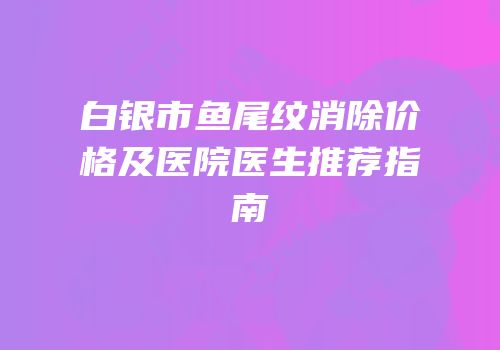 白银市鱼尾纹消除价格及医院医生推荐指南