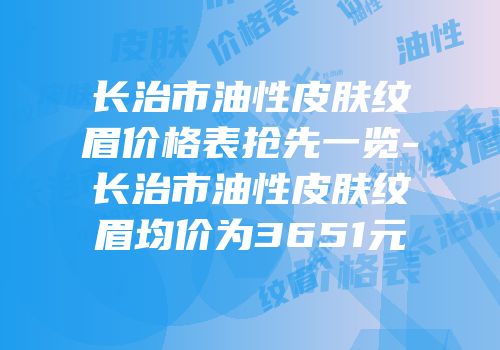 长治市油性皮肤纹眉价格表抢先一览-长治市油性皮肤纹眉均价为3651元