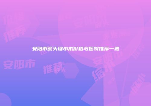 安阳市额头缩小术价格与医院推荐一览