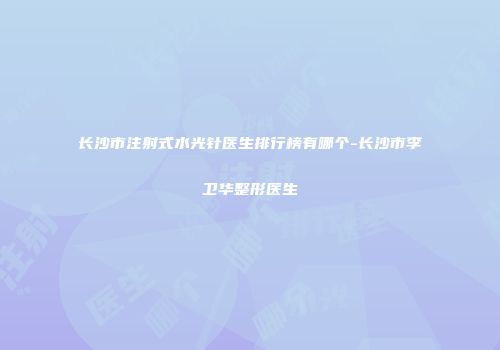 长沙市注射式水光针医生排行榜有哪个-长沙市李卫华整形医生