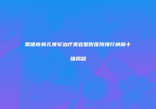 常德市鼻孔狭窄治疗美容整形医院排行榜前十强揭晓