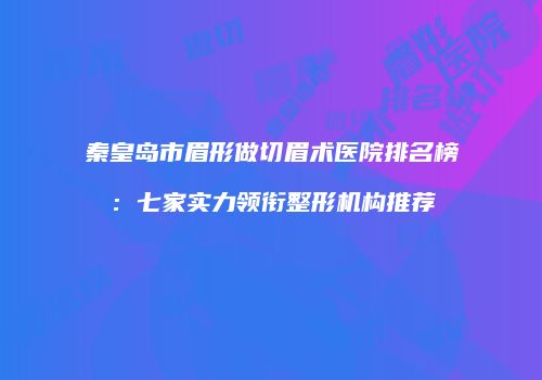 秦皇岛市眉形做切眉术医院排名榜：七家实力领衔整形机构推荐