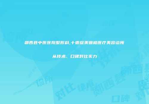 郧西县中医医院整形科,十堰绽美俪格医疗美容诊所从技术、口碑对比实力