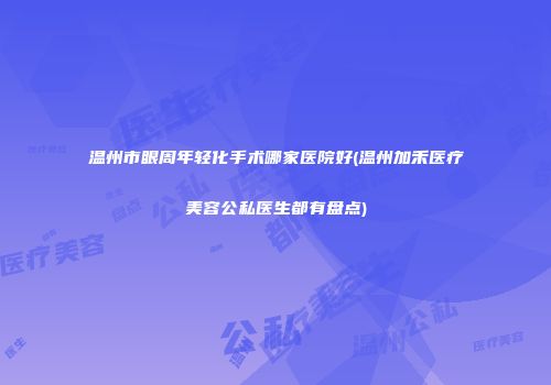 温州市眼周年轻化手术哪家医院好(温州加禾医疗美容公私医生都有盘点)