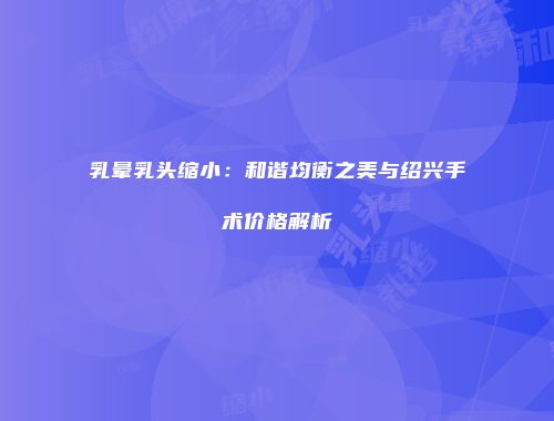 乳晕乳头缩小：和谐均衡之美与绍兴手术价格解析