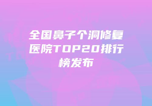 全国鼻子个洞修复医院TOP20排行榜发布