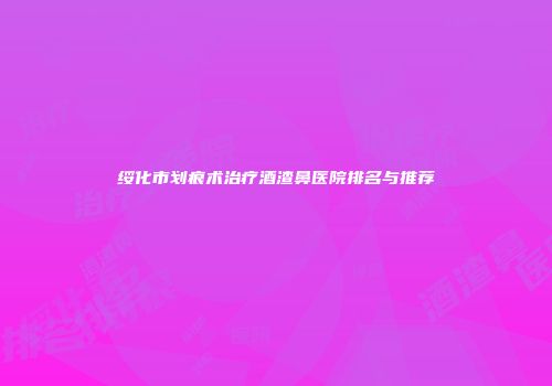 绥化市划痕术治疗酒渣鼻医院排名与推荐