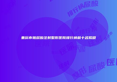 重庆市玻尿酸注射整形医院排行榜前十名揭晓
