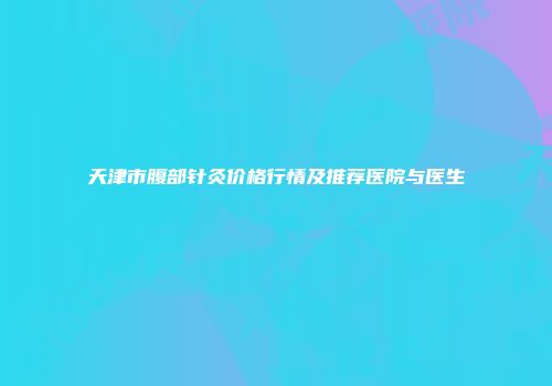 天津市腹部针灸价格行情及推荐医院与医生